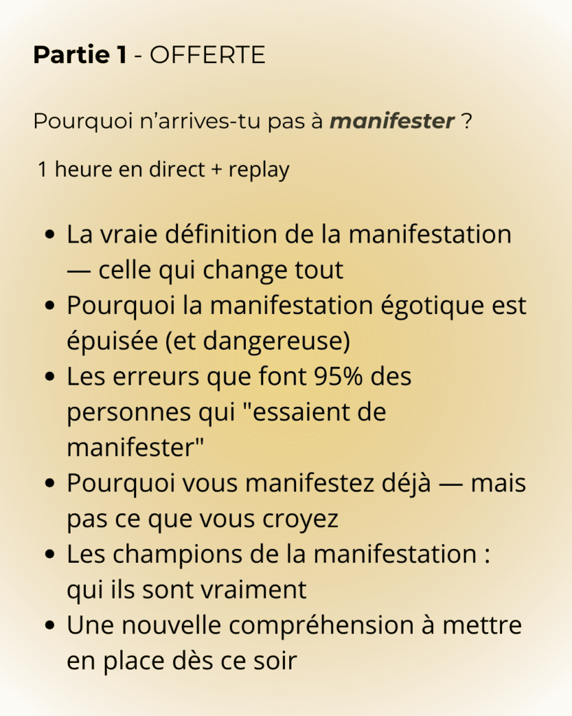 partie 1 Partie 1 - OFFERTE Pourquoi n’arrives-tu pas à manifester ? 1 heure en direct + replay La vraie définition de la manifestation — celle qui change tout Pourquoi la manifestation égotique est épuisée (et dangereuse) Les erreurs que font 95% des personnes qui "essaient de manifester" Pourquoi vous manifestez déjà — mais pas ce que vous croyez Les champions de la manifestation : qui ils sont vraiment Une nouvelle compréhension à mettre en place dès ce soir