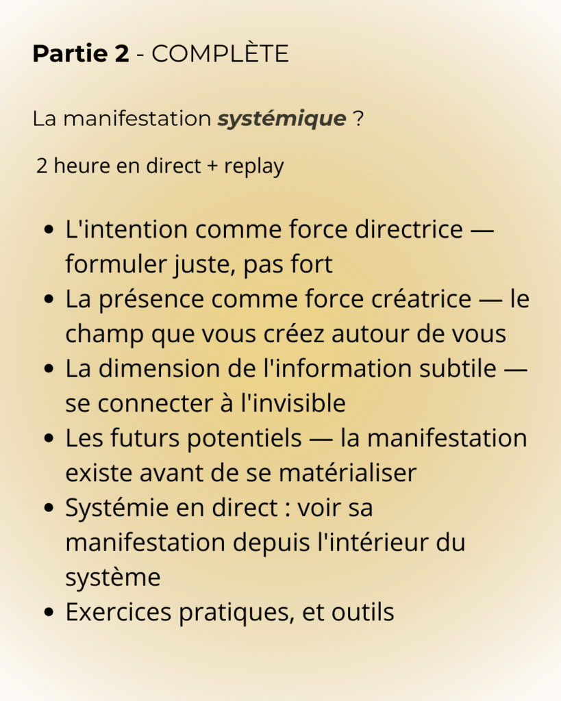 partie 2 Partie 2 - COMPLÈTE La manifestation systémique ? L'intention comme force directrice — formuler juste, pas fort La présence comme force créatrice — le champ que vous créez autour de vous La dimension de l'information subtile — se connecter à l'invisible Les futurs potentiels — la manifestation existe avant de se matérialiser Systémie en direct : voir sa manifestation depuis l'intérieur du système Exercices pratiques, et outils
